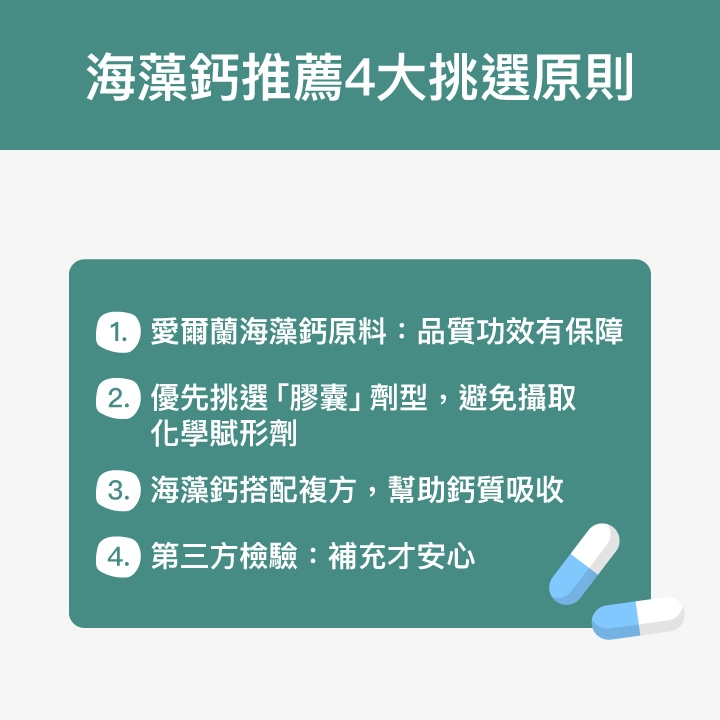 海藻鈣推薦4大挑選原則：愛爾蘭海藻鈣原料：品質功效有保障、優先挑選「膠囊」劑型，避免攝取化學賦形劑、海藻鈣搭配複方，幫助鈣質吸收、第三方檢驗：補充才安心